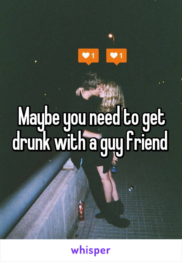 Maybe you need to get drunk with a guy friend 