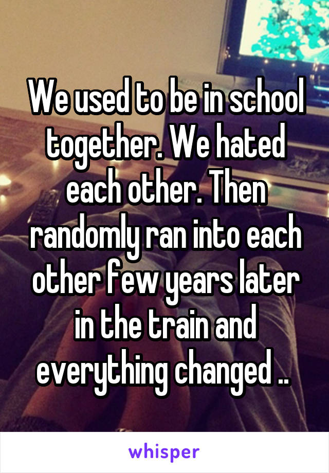 We used to be in school together. We hated each other. Then randomly ran into each other few years later in the train and everything changed .. 