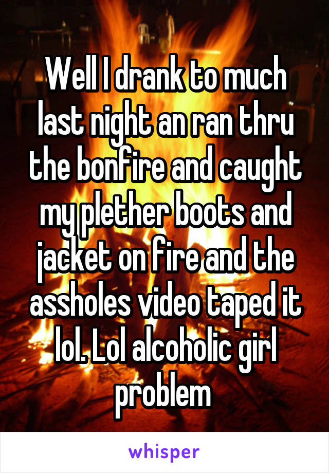 Well I drank to much last night an ran thru the bonfire and caught my plether boots and jacket on fire and the assholes video taped it lol. Lol alcoholic girl problem 
