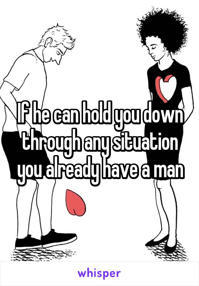 If he can hold you down through any situation you already have a man