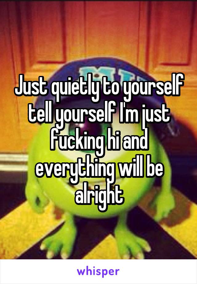 Just quietly to yourself tell yourself I'm just fucking hi and everything will be alright