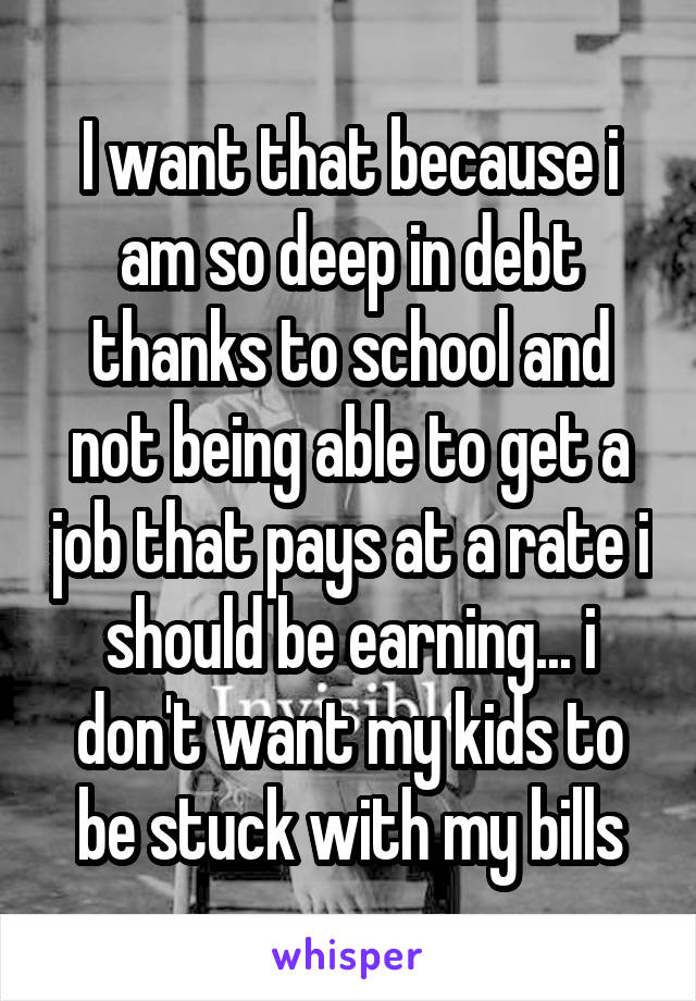I want that because i am so deep in debt thanks to school and not being able to get a job that pays at a rate i should be earning... i don't want my kids to be stuck with my bills