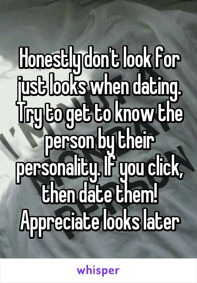 Honestly don't look for just looks when dating. Try to get to know the person by their personality. If you click, then date them! Appreciate looks later