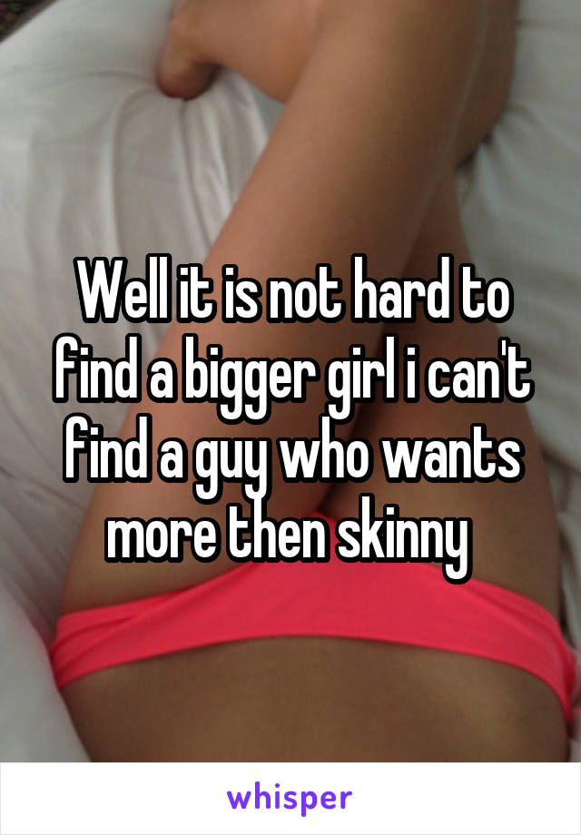 Well it is not hard to find a bigger girl i can't find a guy who wants more then skinny 