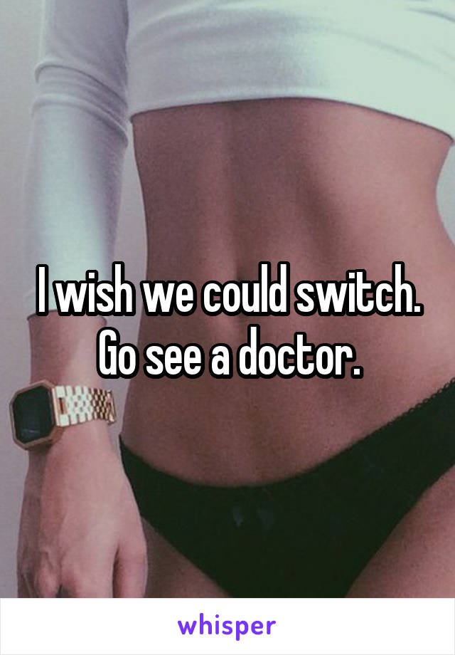 I wish we could switch. Go see a doctor.