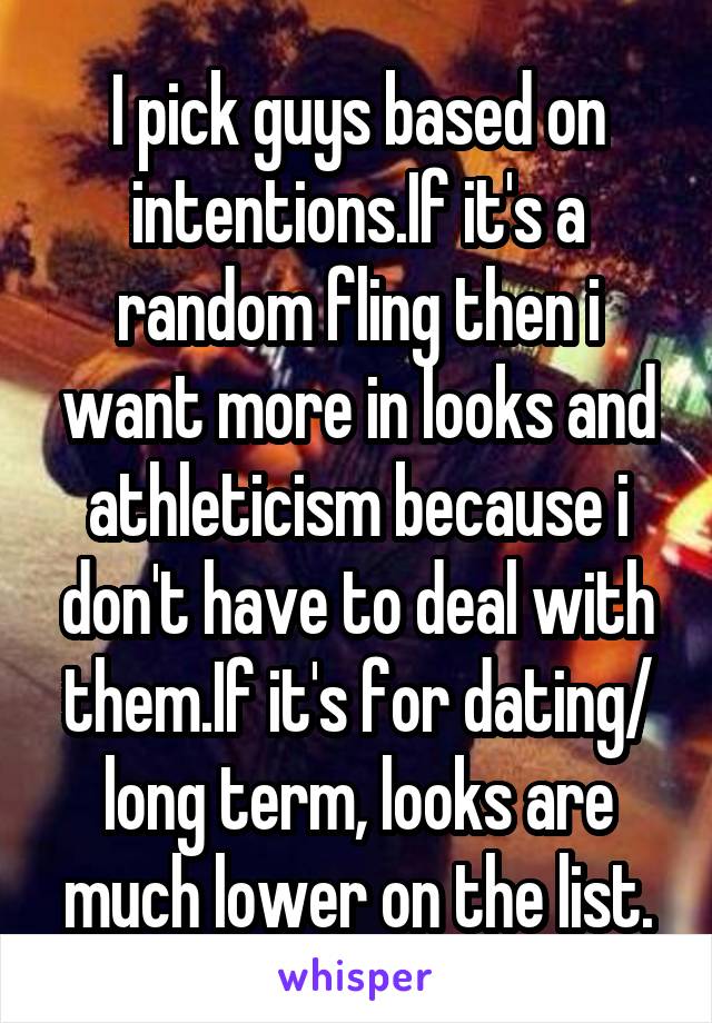 I pick guys based on intentions.If it's a random fling then i want more in looks and athleticism because i don't have to deal with them.If it's for dating/ long term, looks are much lower on the list.