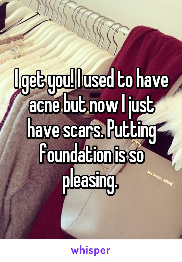 I get you! I used to have acne but now I just have scars. Putting foundation is so pleasing. 