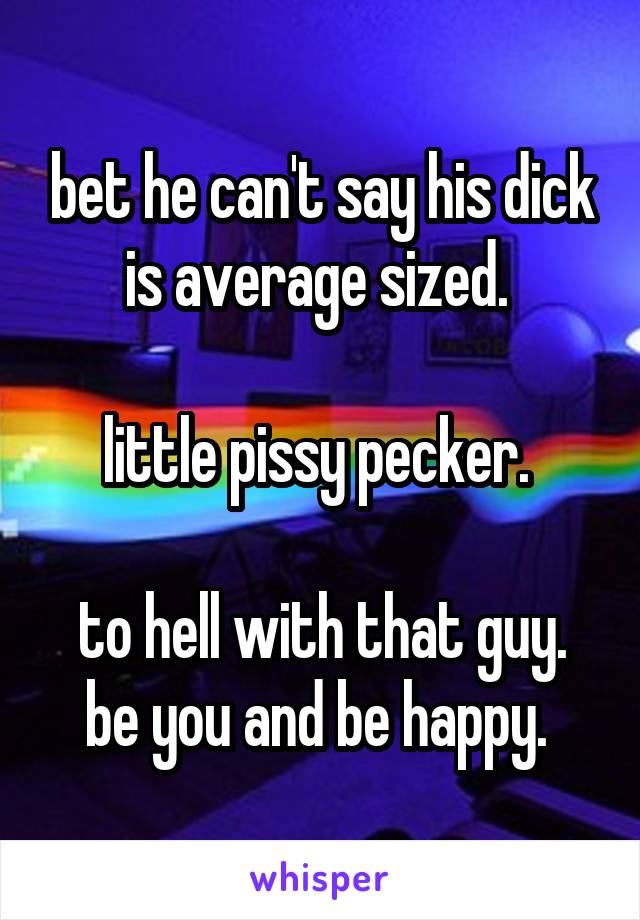 bet he can't say his dick is average sized. 

little pissy pecker. 

to hell with that guy. be you and be happy. 
