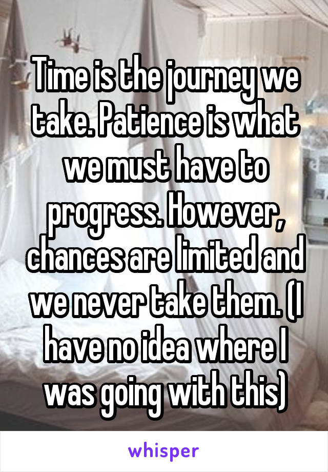 Time is the journey we take. Patience is what we must have to progress. However, chances are limited and we never take them. (I have no idea where I was going with this)