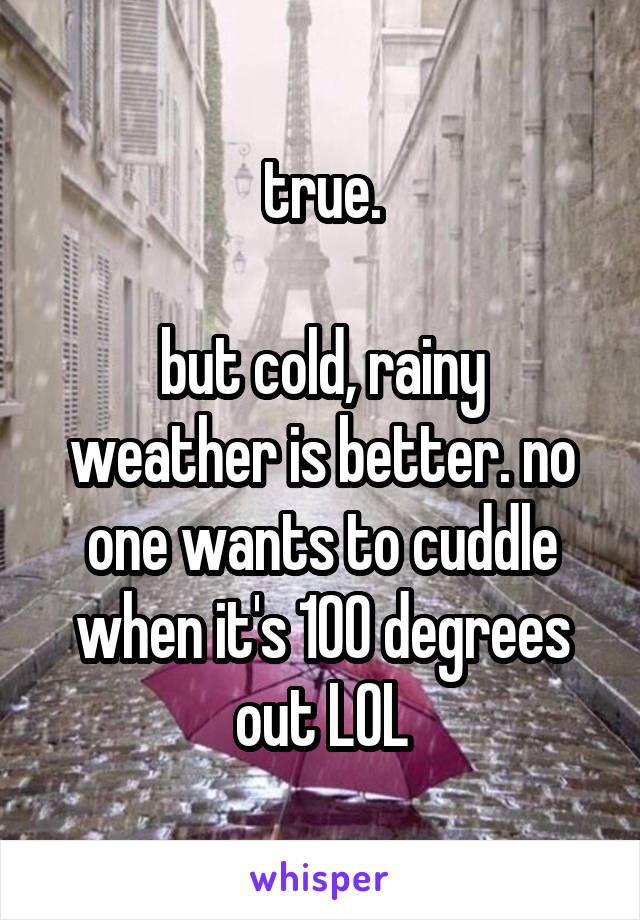 true.

but cold, rainy weather is better. no one wants to cuddle when it's 100 degrees out LOL