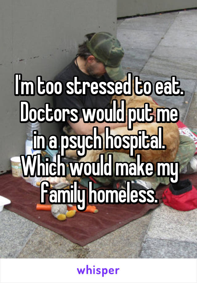 I'm too stressed to eat. Doctors would put me in a psych hospital. Which would make my family homeless.