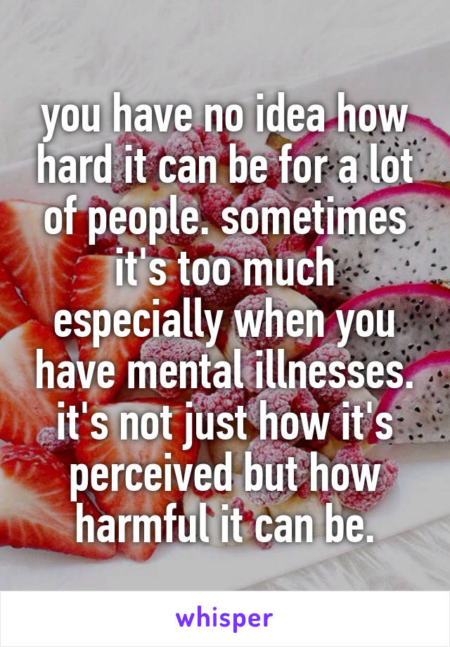 you have no idea how hard it can be for a lot of people. sometimes it's too much especially when you have mental illnesses. it's not just how it's perceived but how harmful it can be.