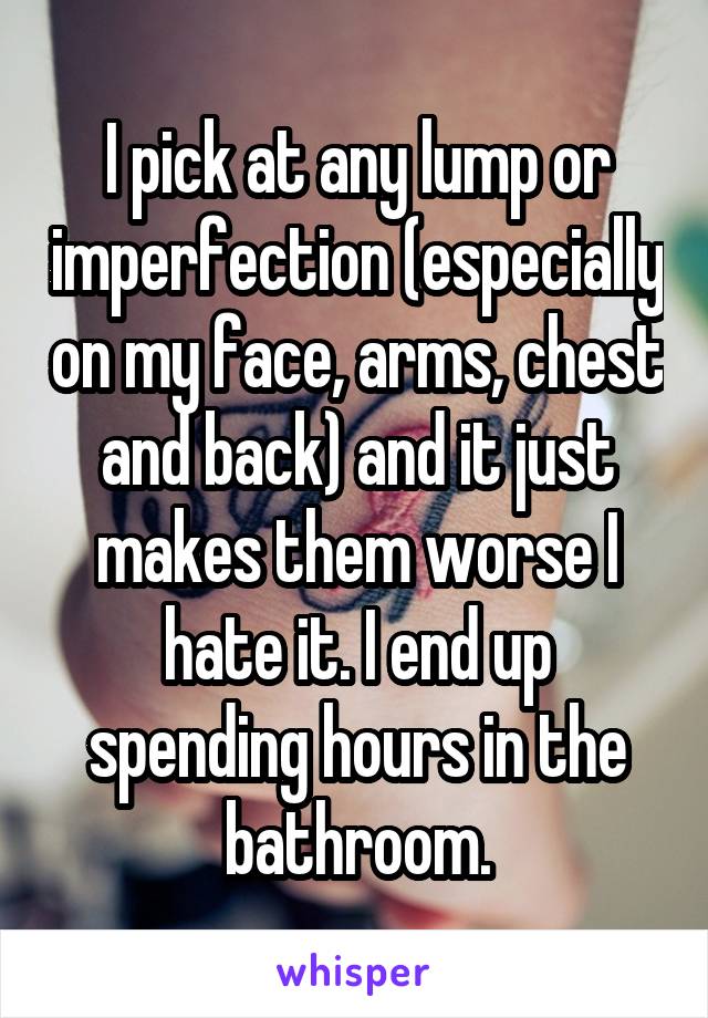 I pick at any lump or imperfection (especially on my face, arms, chest and back) and it just makes them worse I hate it. I end up spending hours in the bathroom.