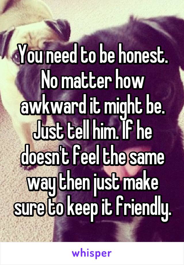 You need to be honest. No matter how awkward it might be. Just tell him. If he doesn't feel the same way then just make sure to keep it friendly.