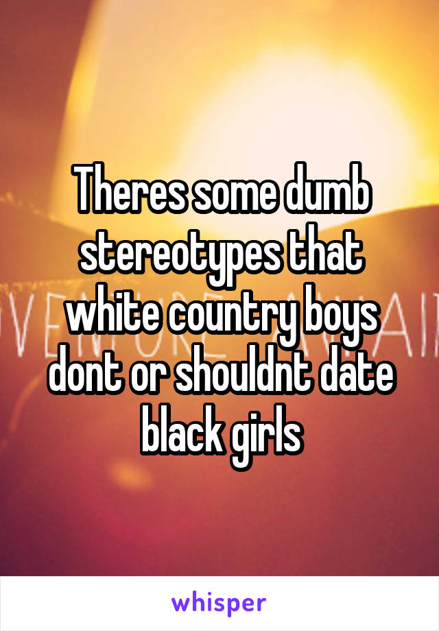 Theres some dumb stereotypes that white country boys dont or shouldnt date black girls