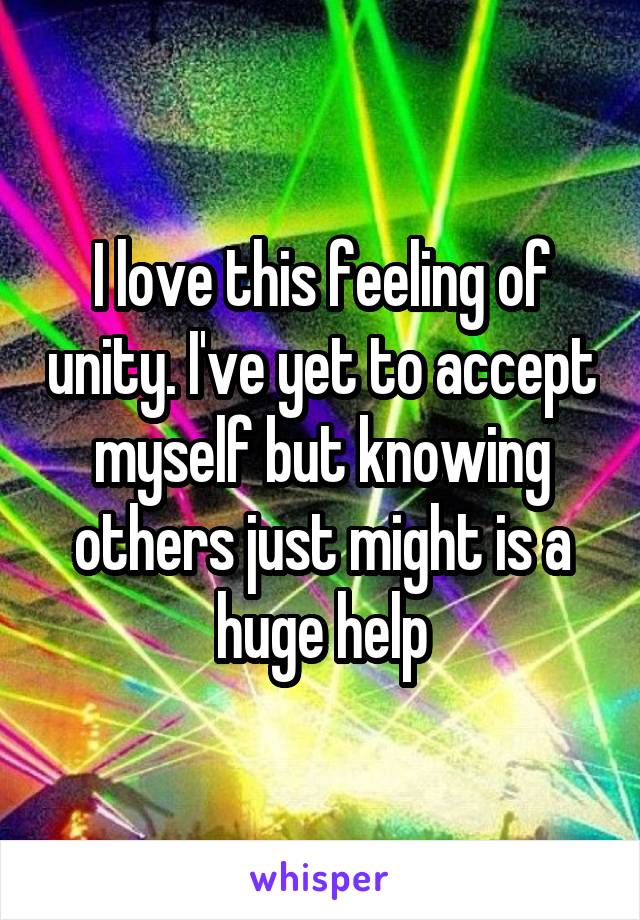 I love this feeling of unity. I've yet to accept myself but knowing others just might is a huge help