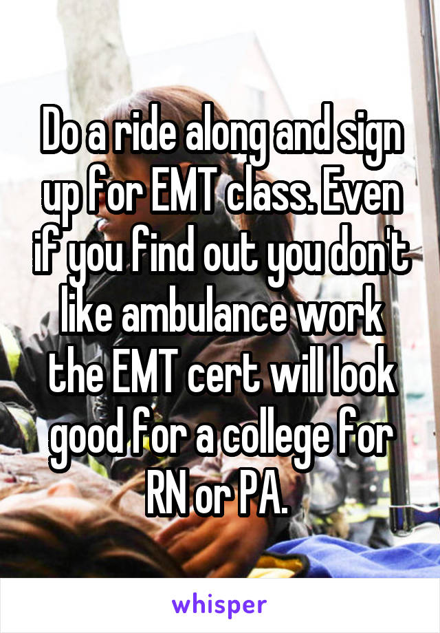 Do a ride along and sign up for EMT class. Even if you find out you don't like ambulance work the EMT cert will look good for a college for RN or PA. 