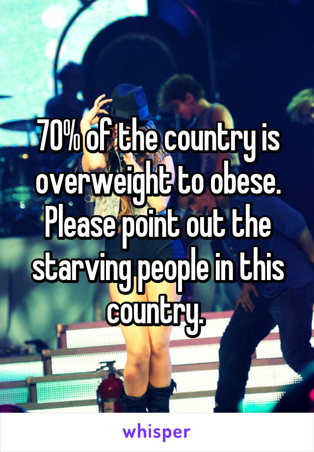 70% of the country is overweight to obese. Please point out the starving people in this country. 