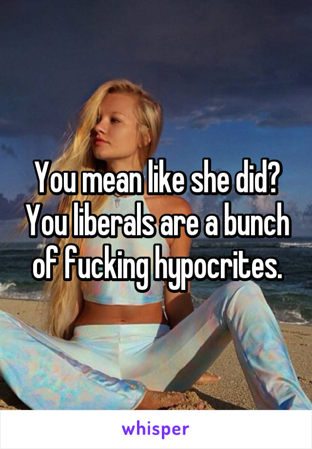 You mean like she did? You liberals are a bunch of fucking hypocrites.