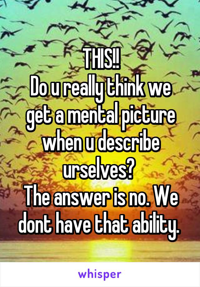 THIS!!
Do u really think we get a mental picture when u describe urselves? 
The answer is no. We dont have that ability. 