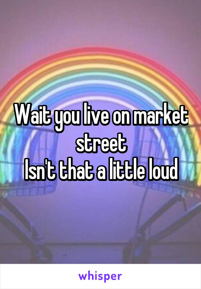 Wait you live on market street
Isn't that a little loud