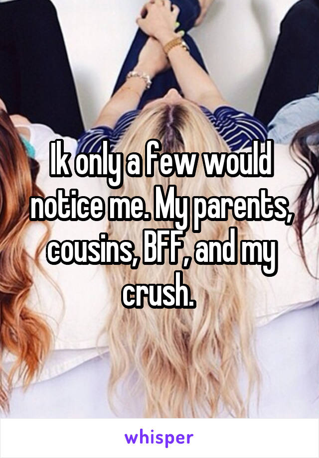 Ik only a few would notice me. My parents, cousins, BFF, and my crush. 