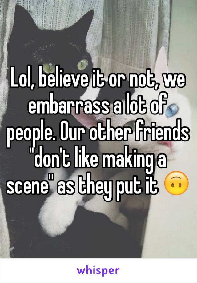 Lol, believe it or not, we embarrass a lot of people. Our other friends "don't like making a scene" as they put it 🙃