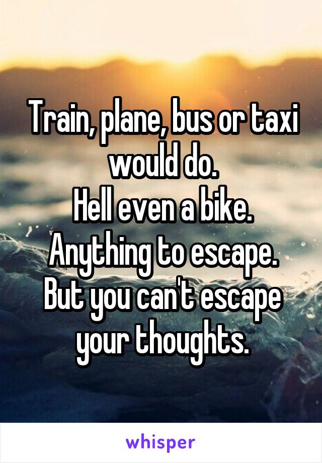Train, plane, bus or taxi would do.
Hell even a bike.
Anything to escape.
But you can't escape your thoughts.