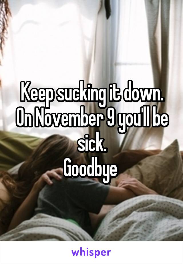 Keep sucking it down.
On November 9 you'll be sick.
Goodbye 