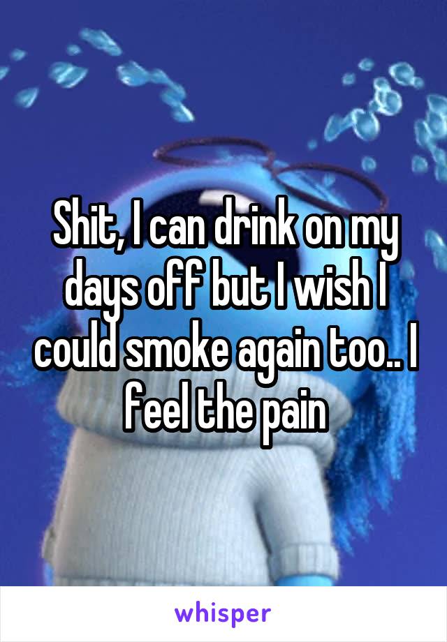 Shit, I can drink on my days off but I wish I could smoke again too.. I feel the pain