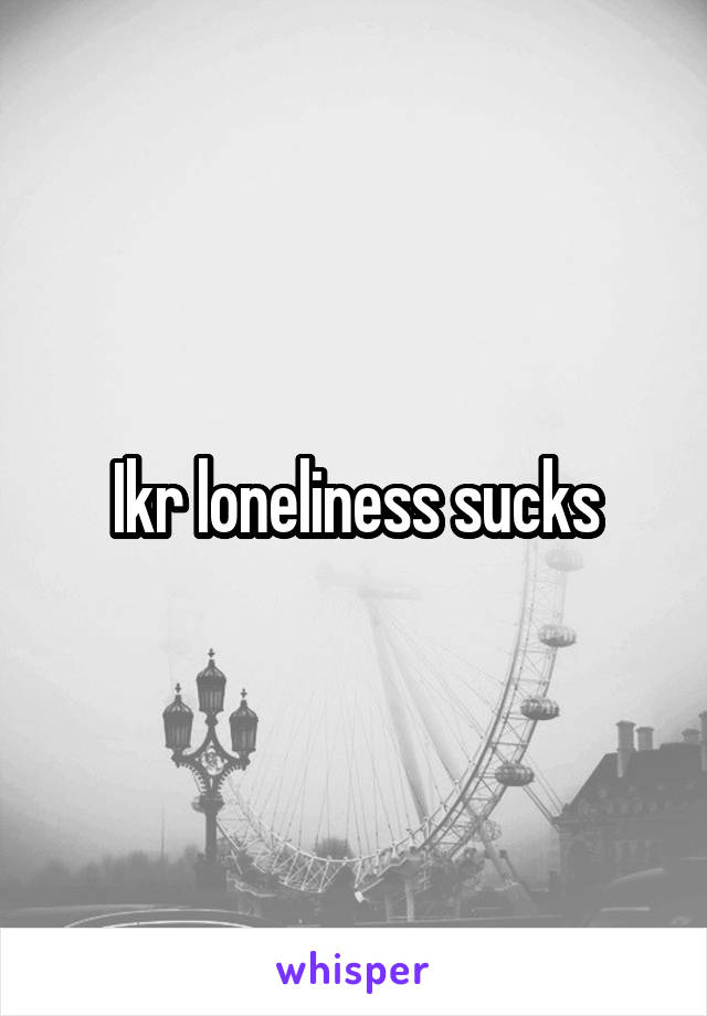 Ikr loneliness sucks