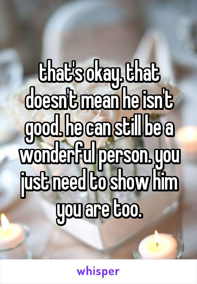 that's okay. that doesn't mean he isn't good. he can still be a wonderful person. you just need to show him you are too.