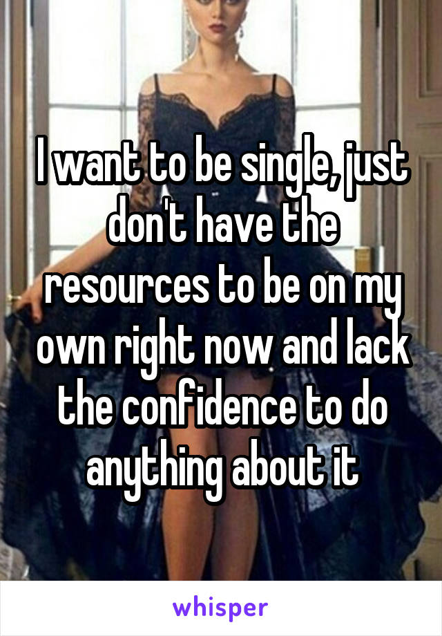 I want to be single, just don't have the resources to be on my own right now and lack the confidence to do anything about it