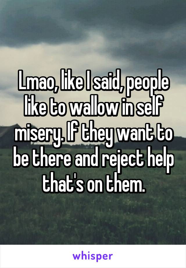 Lmao, like I said, people like to wallow in self misery. If they want to be there and reject help that's on them.