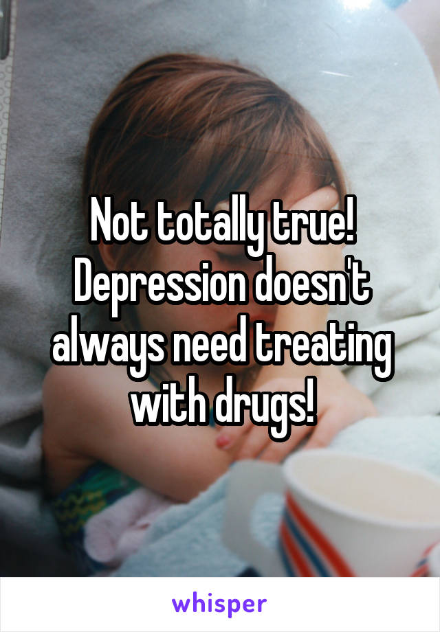 Not totally true! Depression doesn't always need treating with drugs!