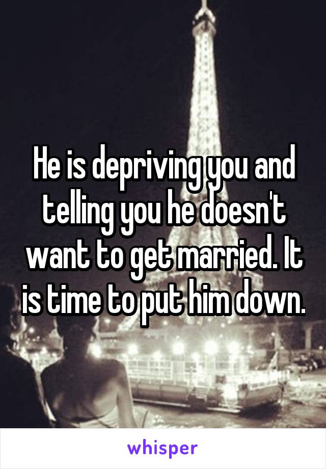 He is depriving you and telling you he doesn't want to get married. It is time to put him down.