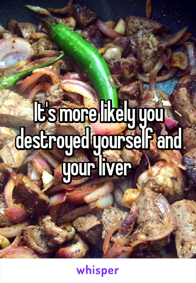 It's more likely you destroyed yourself and your liver 