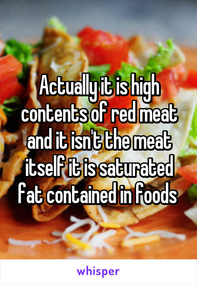 Actually it is high contents of red meat and it isn't the meat itself it is saturated fat contained in foods 