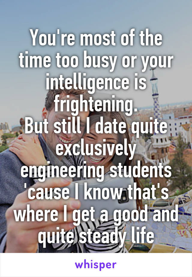 You're most of the time too busy or your intelligence is frightening.
But still I date quite exclusively engineering students 'cause I know that's where I get a good and quite steady life