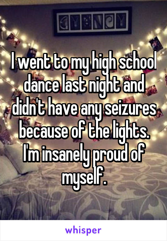 I went to my high school dance last night and didn't have any seizures because of the lights. I'm insanely proud of myself.