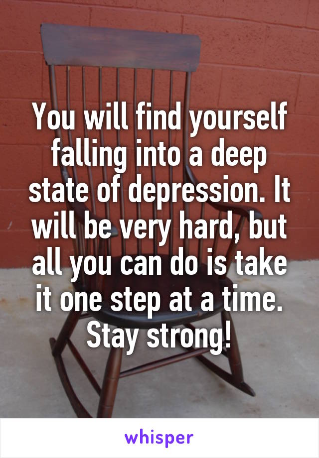 You will find yourself falling into a deep state of depression. It will be very hard, but all you can do is take it one step at a time. Stay strong!