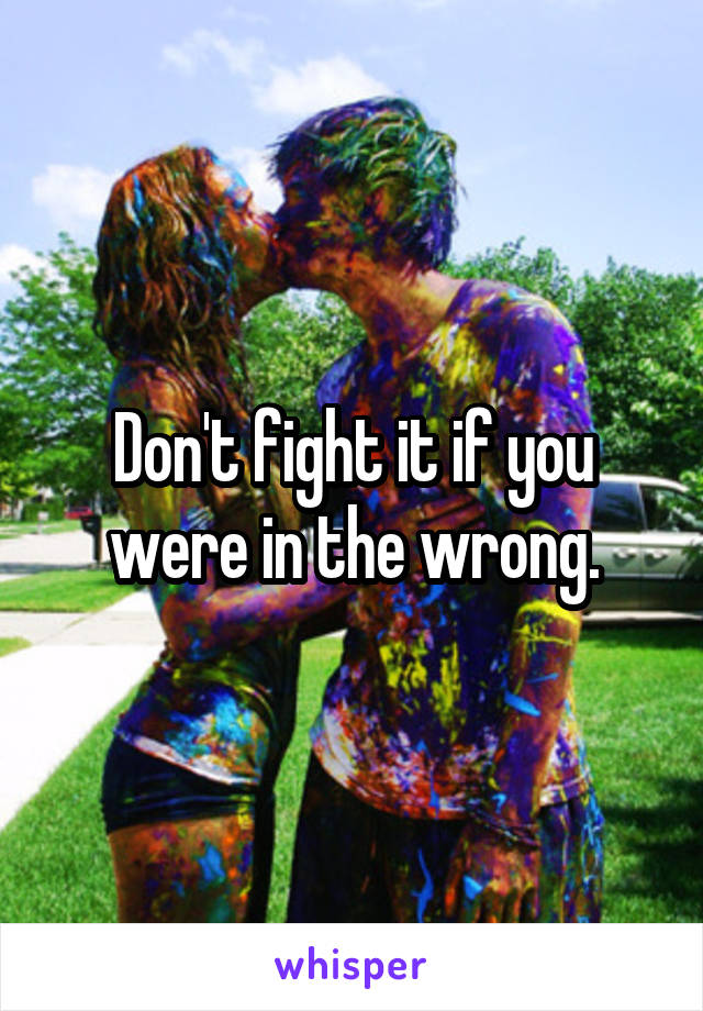 Don't fight it if you were in the wrong.