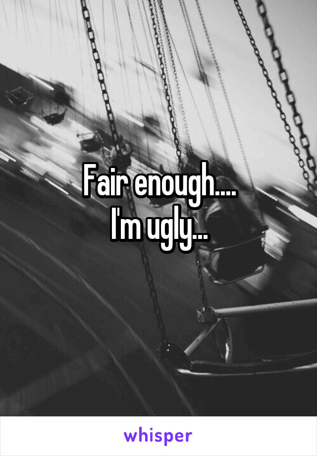 Fair enough....
I'm ugly...
