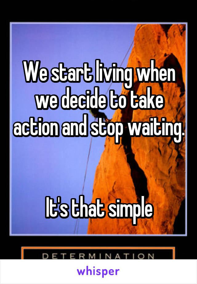 We start living when we decide to take action and stop waiting. 

It's that simple
