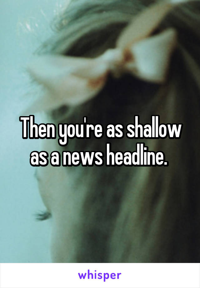 Then you're as shallow as a news headline. 