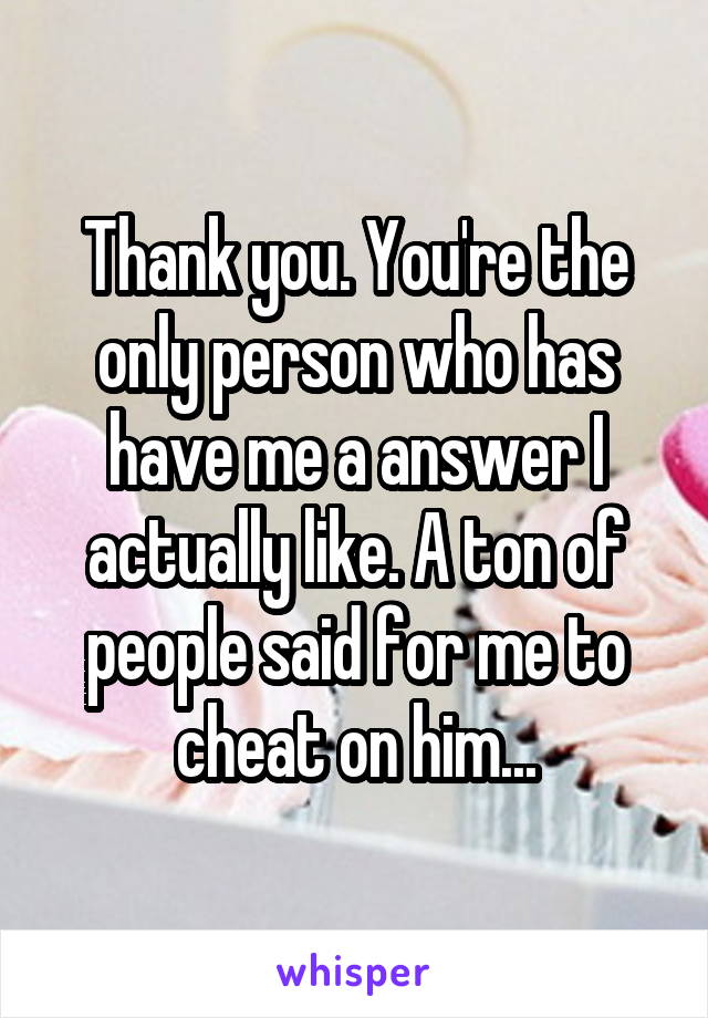 Thank you. You're the only person who has have me a answer I actually like. A ton of people said for me to cheat on him...