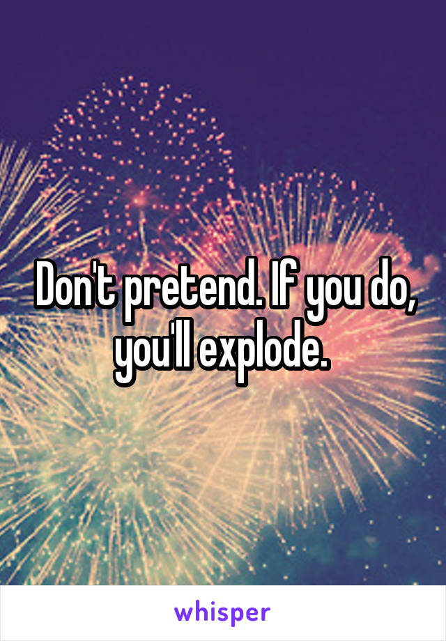 Don't pretend. If you do, you'll explode. 