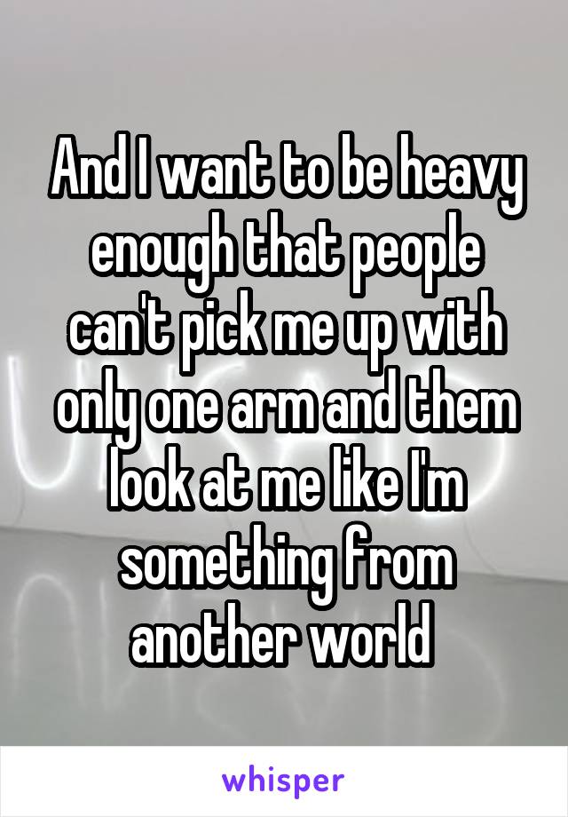And I want to be heavy enough that people can't pick me up with only one arm and them look at me like I'm something from another world 