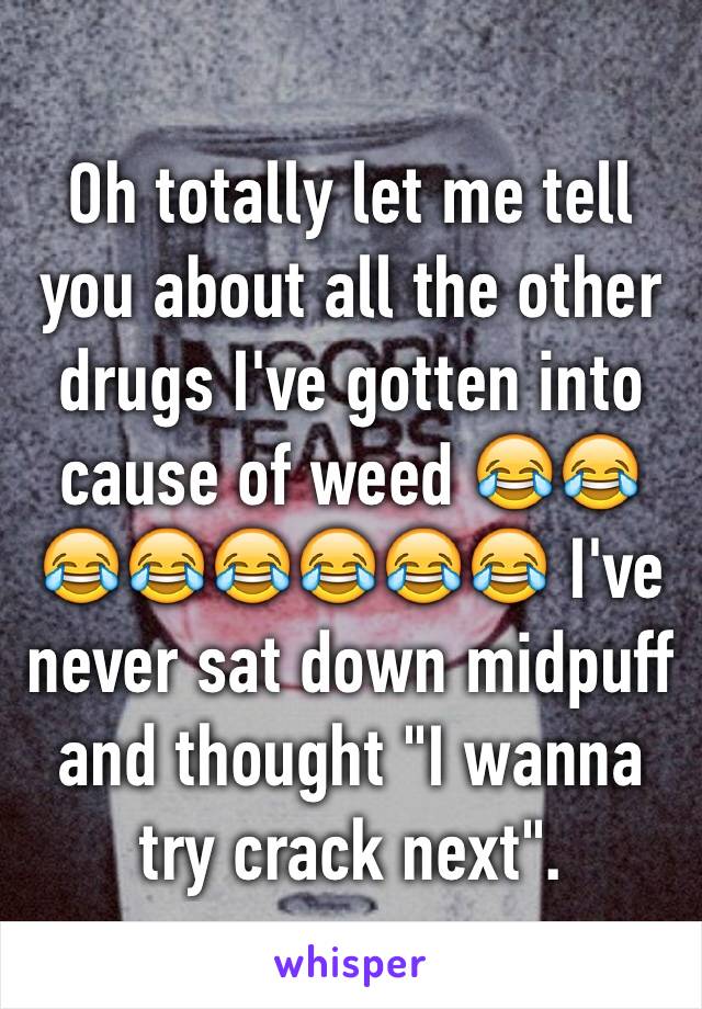Oh totally let me tell you about all the other drugs I've gotten into cause of weed 😂😂😂😂😂😂😂😂 I've never sat down midpuff and thought "I wanna try crack next". 