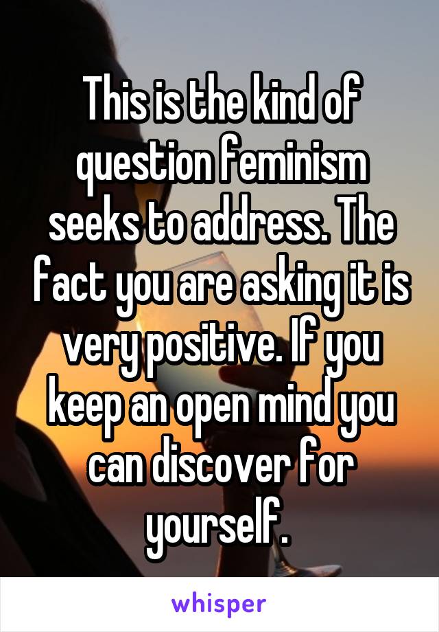 This is the kind of question feminism seeks to address. The fact you are asking it is very positive. If you keep an open mind you can discover for yourself. 